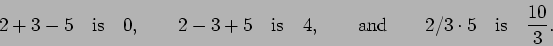 \begin{displaymath}2 + 3 - 5 \quad\mbox{is}\quad 0, \qquad
2 - 3 + 5 \quad\mbox...
...ox{and}\qquad
2 / 3 \cdot 5 \quad\mbox{is}\quad \frac{10}{3}. \end{displaymath}